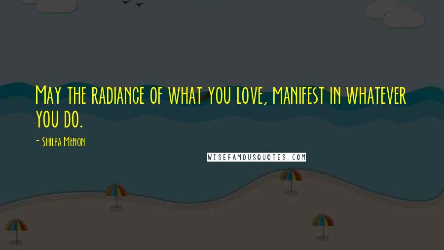 Shilpa Menon Quotes: May the radiance of what you love, manifest in whatever you do.