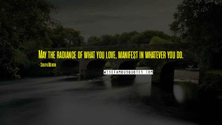 Shilpa Menon Quotes: May the radiance of what you love, manifest in whatever you do.