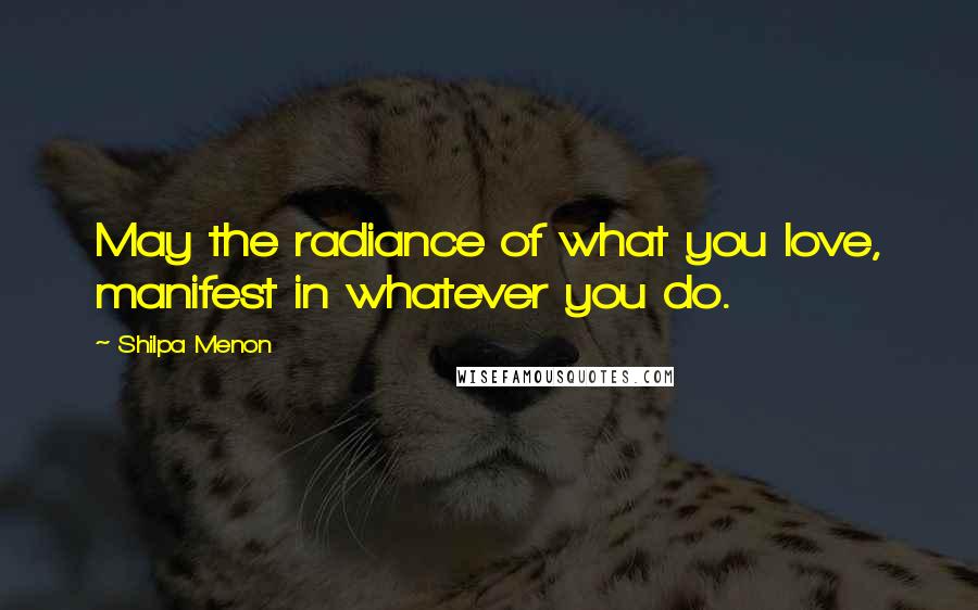 Shilpa Menon Quotes: May the radiance of what you love, manifest in whatever you do.