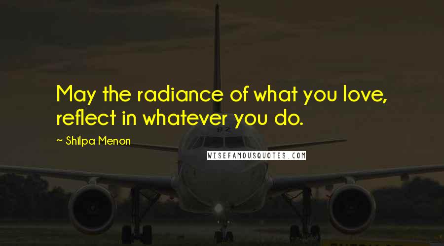 Shilpa Menon Quotes: May the radiance of what you love, reflect in whatever you do.