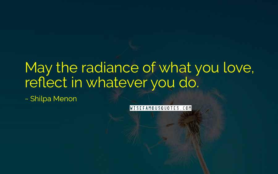 Shilpa Menon Quotes: May the radiance of what you love, reflect in whatever you do.