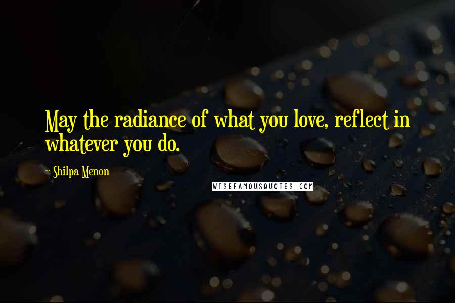 Shilpa Menon Quotes: May the radiance of what you love, reflect in whatever you do.