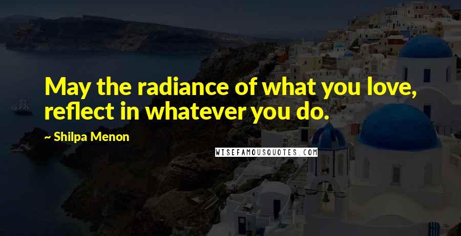 Shilpa Menon Quotes: May the radiance of what you love, reflect in whatever you do.