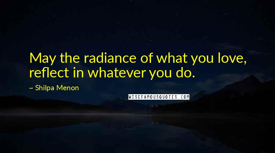 Shilpa Menon Quotes: May the radiance of what you love, reflect in whatever you do.