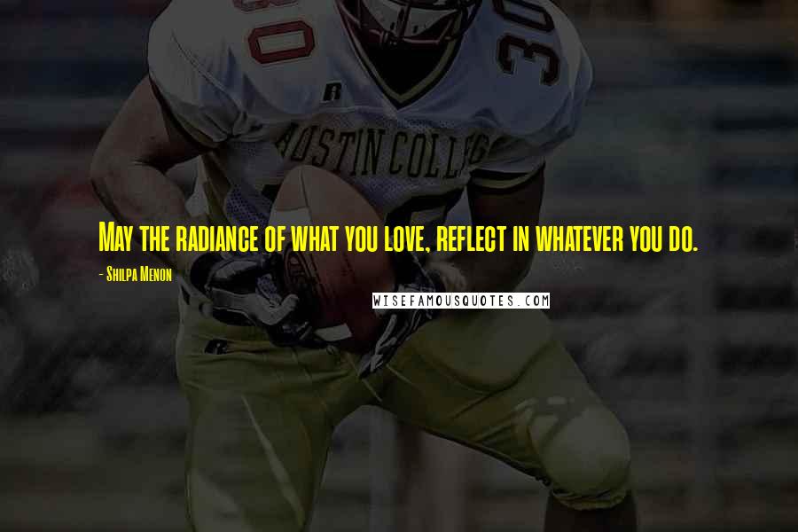 Shilpa Menon Quotes: May the radiance of what you love, reflect in whatever you do.