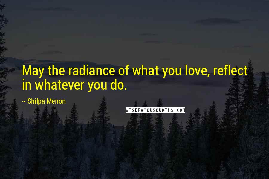 Shilpa Menon Quotes: May the radiance of what you love, reflect in whatever you do.