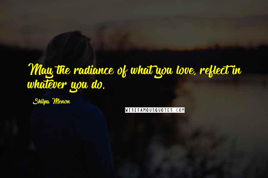 Shilpa Menon Quotes: May the radiance of what you love, reflect in whatever you do.