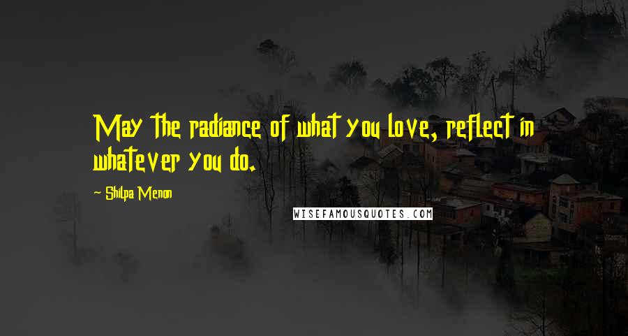 Shilpa Menon Quotes: May the radiance of what you love, reflect in whatever you do.