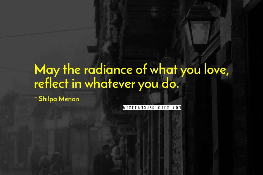 Shilpa Menon Quotes: May the radiance of what you love, reflect in whatever you do.