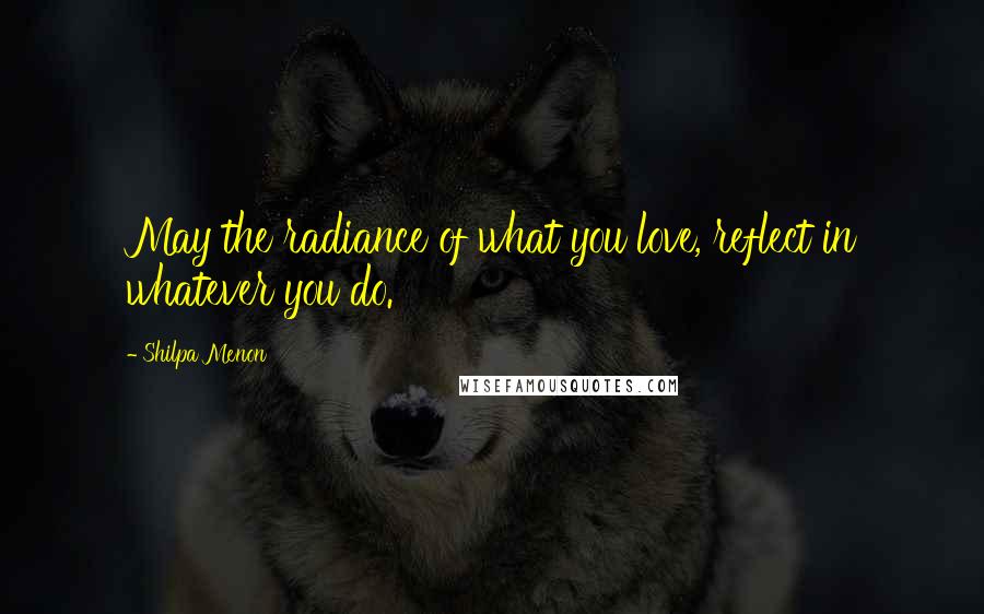 Shilpa Menon Quotes: May the radiance of what you love, reflect in whatever you do.