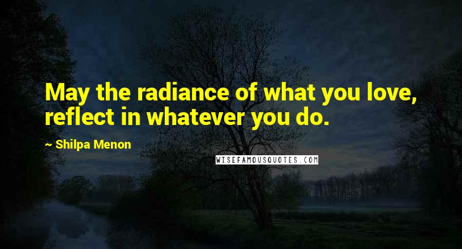 Shilpa Menon Quotes: May the radiance of what you love, reflect in whatever you do.