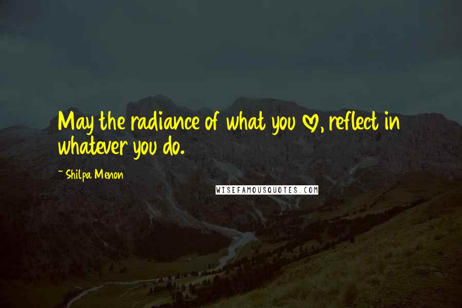 Shilpa Menon Quotes: May the radiance of what you love, reflect in whatever you do.