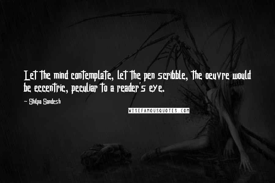 Shilpa Sandesh Quotes: Let the mind contemplate, let the pen scribble, the oeuvre would be eccentric, peculiar to a reader's eye.