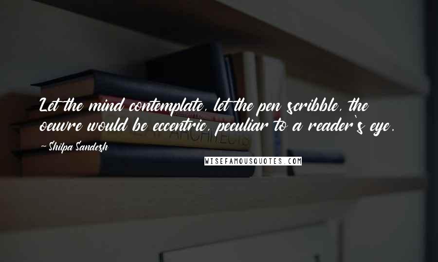 Shilpa Sandesh Quotes: Let the mind contemplate, let the pen scribble, the oeuvre would be eccentric, peculiar to a reader's eye.