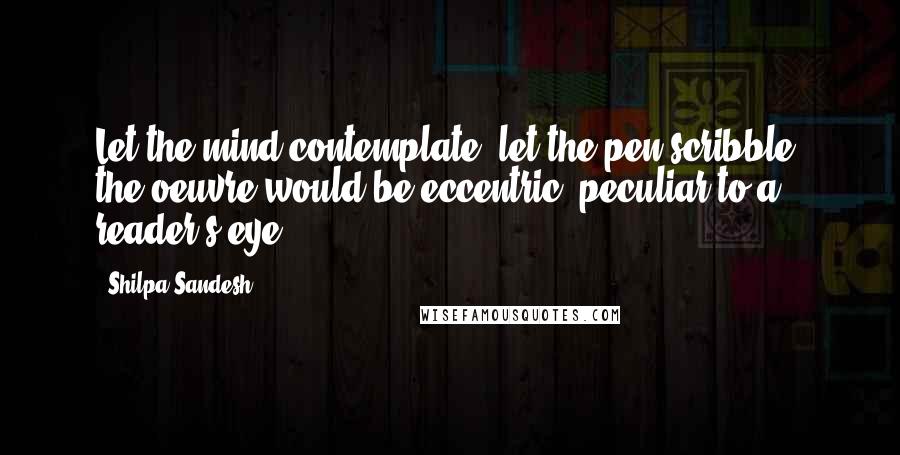 Shilpa Sandesh Quotes: Let the mind contemplate, let the pen scribble, the oeuvre would be eccentric, peculiar to a reader's eye.
