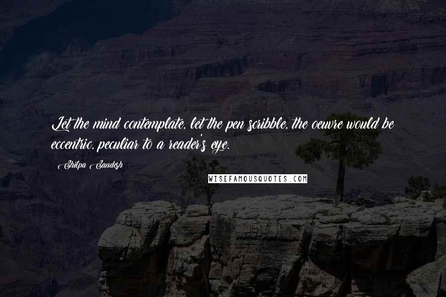 Shilpa Sandesh Quotes: Let the mind contemplate, let the pen scribble, the oeuvre would be eccentric, peculiar to a reader's eye.