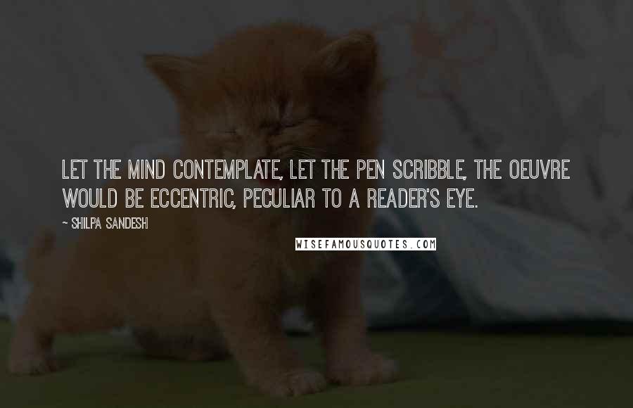 Shilpa Sandesh Quotes: Let the mind contemplate, let the pen scribble, the oeuvre would be eccentric, peculiar to a reader's eye.