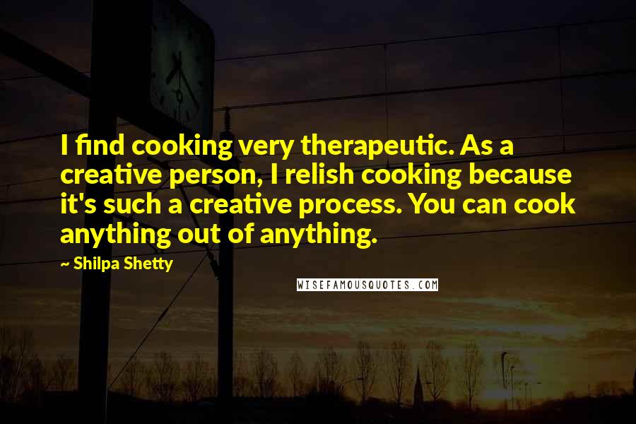 Shilpa Shetty Quotes: I find cooking very therapeutic. As a creative person, I relish cooking because it's such a creative process. You can cook anything out of anything.
