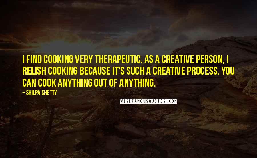 Shilpa Shetty Quotes: I find cooking very therapeutic. As a creative person, I relish cooking because it's such a creative process. You can cook anything out of anything.