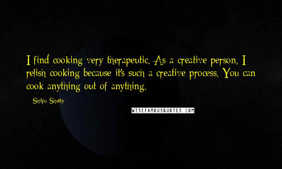 Shilpa Shetty Quotes: I find cooking very therapeutic. As a creative person, I relish cooking because it's such a creative process. You can cook anything out of anything.