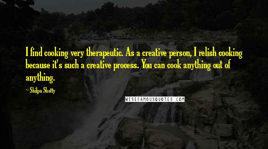 Shilpa Shetty Quotes: I find cooking very therapeutic. As a creative person, I relish cooking because it's such a creative process. You can cook anything out of anything.