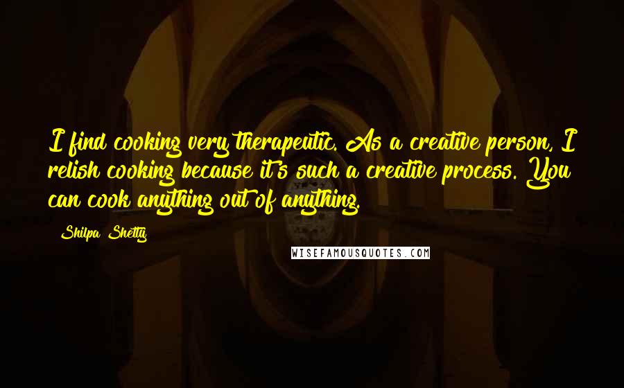 Shilpa Shetty Quotes: I find cooking very therapeutic. As a creative person, I relish cooking because it's such a creative process. You can cook anything out of anything.