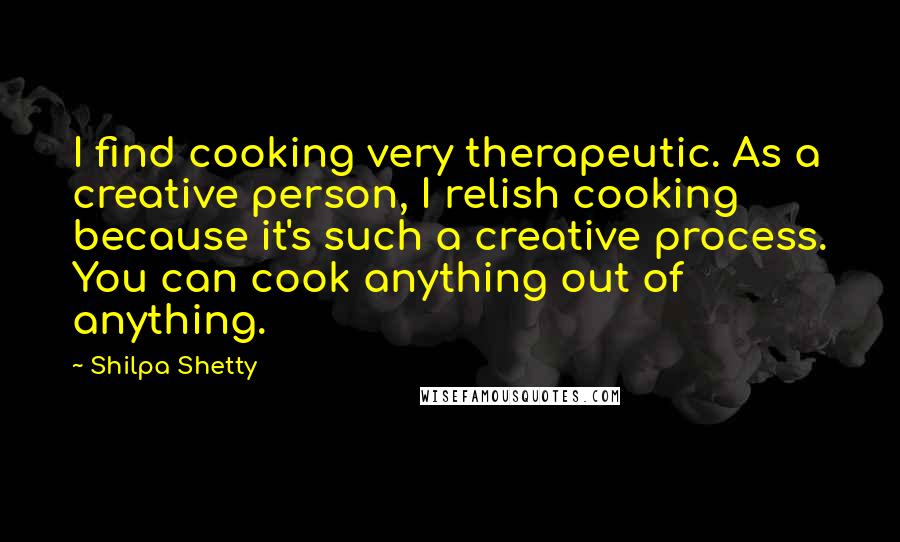 Shilpa Shetty Quotes: I find cooking very therapeutic. As a creative person, I relish cooking because it's such a creative process. You can cook anything out of anything.