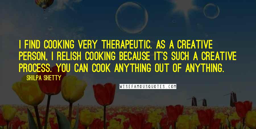 Shilpa Shetty Quotes: I find cooking very therapeutic. As a creative person, I relish cooking because it's such a creative process. You can cook anything out of anything.