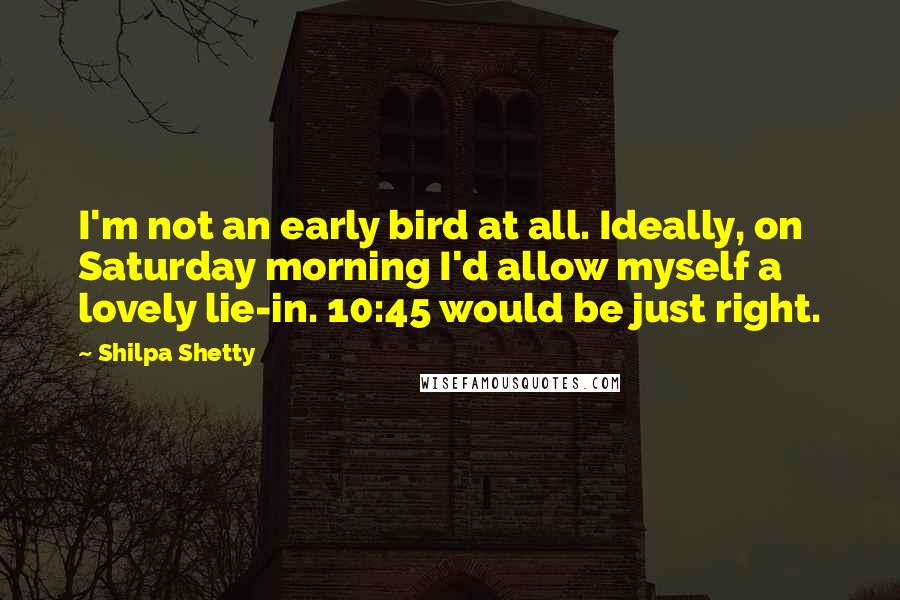 Shilpa Shetty Quotes: I'm not an early bird at all. Ideally, on Saturday morning I'd allow myself a lovely lie-in. 10:45 would be just right.