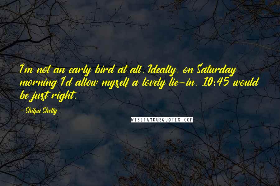 Shilpa Shetty Quotes: I'm not an early bird at all. Ideally, on Saturday morning I'd allow myself a lovely lie-in. 10:45 would be just right.