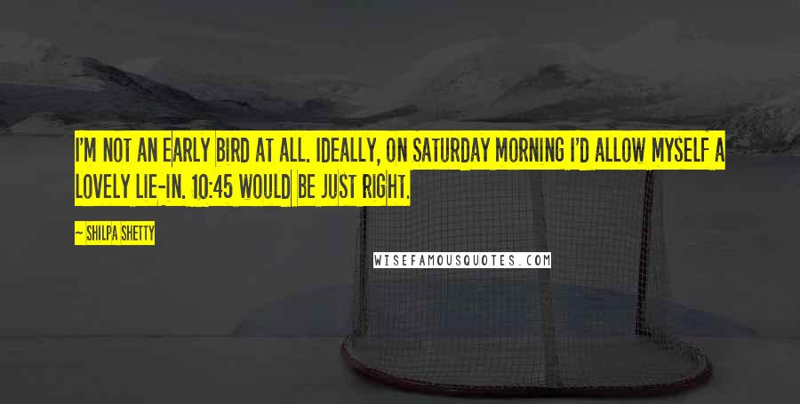 Shilpa Shetty Quotes: I'm not an early bird at all. Ideally, on Saturday morning I'd allow myself a lovely lie-in. 10:45 would be just right.