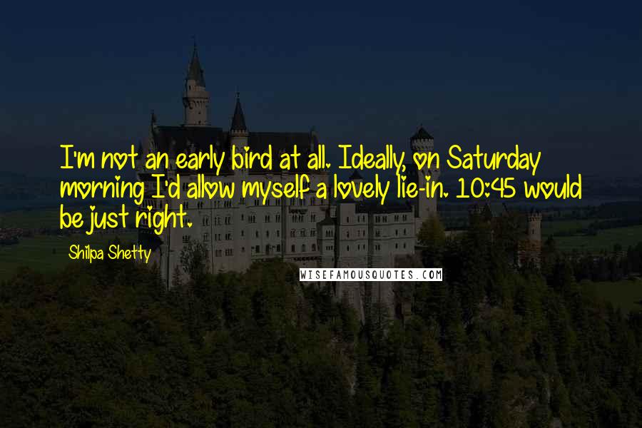 Shilpa Shetty Quotes: I'm not an early bird at all. Ideally, on Saturday morning I'd allow myself a lovely lie-in. 10:45 would be just right.