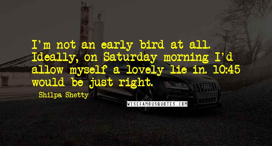 Shilpa Shetty Quotes: I'm not an early bird at all. Ideally, on Saturday morning I'd allow myself a lovely lie-in. 10:45 would be just right.