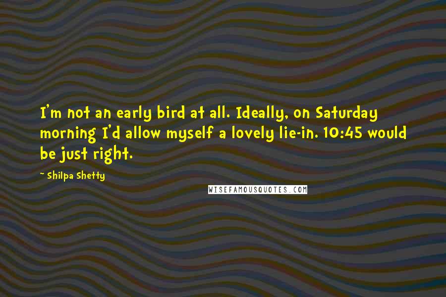 Shilpa Shetty Quotes: I'm not an early bird at all. Ideally, on Saturday morning I'd allow myself a lovely lie-in. 10:45 would be just right.