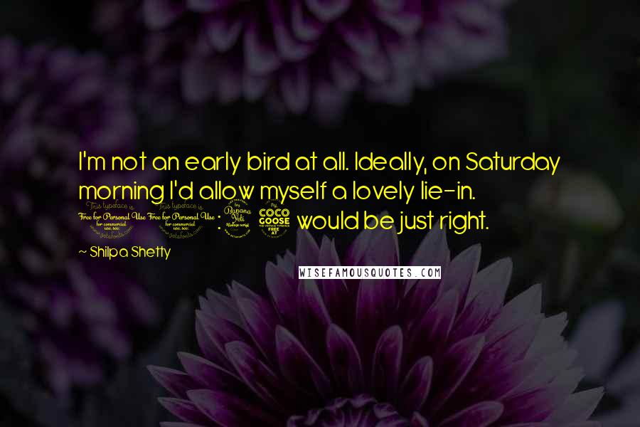 Shilpa Shetty Quotes: I'm not an early bird at all. Ideally, on Saturday morning I'd allow myself a lovely lie-in. 10:45 would be just right.