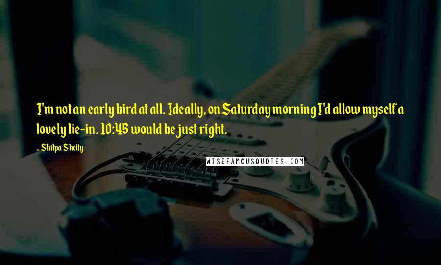 Shilpa Shetty Quotes: I'm not an early bird at all. Ideally, on Saturday morning I'd allow myself a lovely lie-in. 10:45 would be just right.