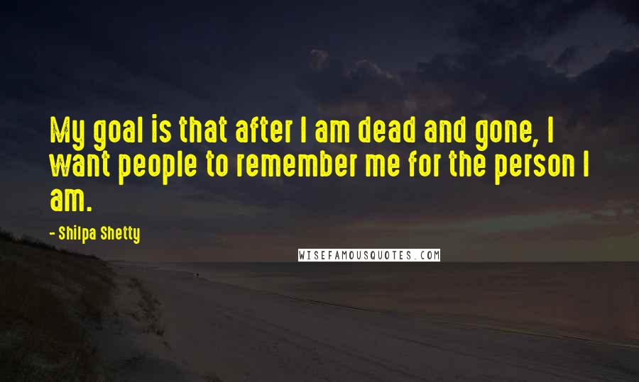 Shilpa Shetty Quotes: My goal is that after I am dead and gone, I want people to remember me for the person I am.