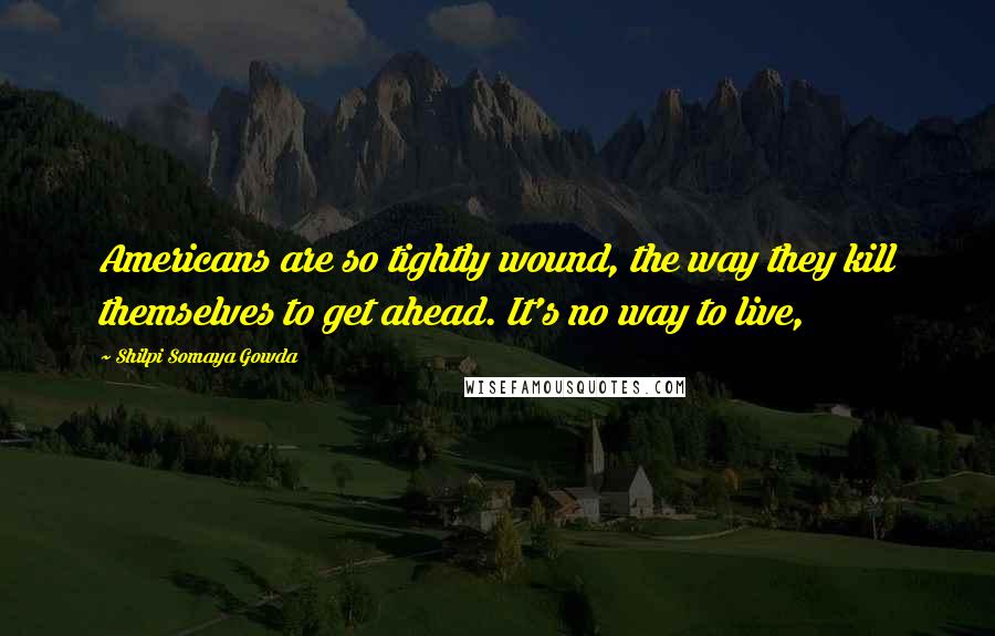 Shilpi Somaya Gowda Quotes: Americans are so tightly wound, the way they kill themselves to get ahead. It's no way to live,