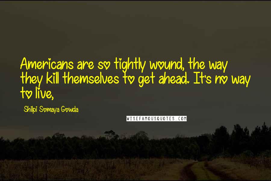 Shilpi Somaya Gowda Quotes: Americans are so tightly wound, the way they kill themselves to get ahead. It's no way to live,