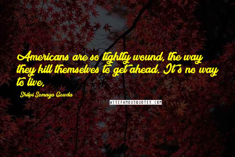 Shilpi Somaya Gowda Quotes: Americans are so tightly wound, the way they kill themselves to get ahead. It's no way to live,