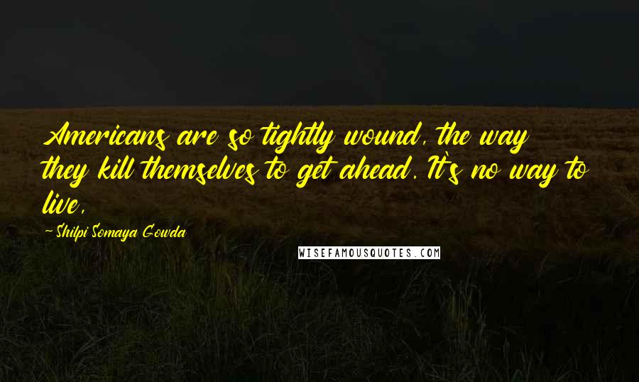 Shilpi Somaya Gowda Quotes: Americans are so tightly wound, the way they kill themselves to get ahead. It's no way to live,