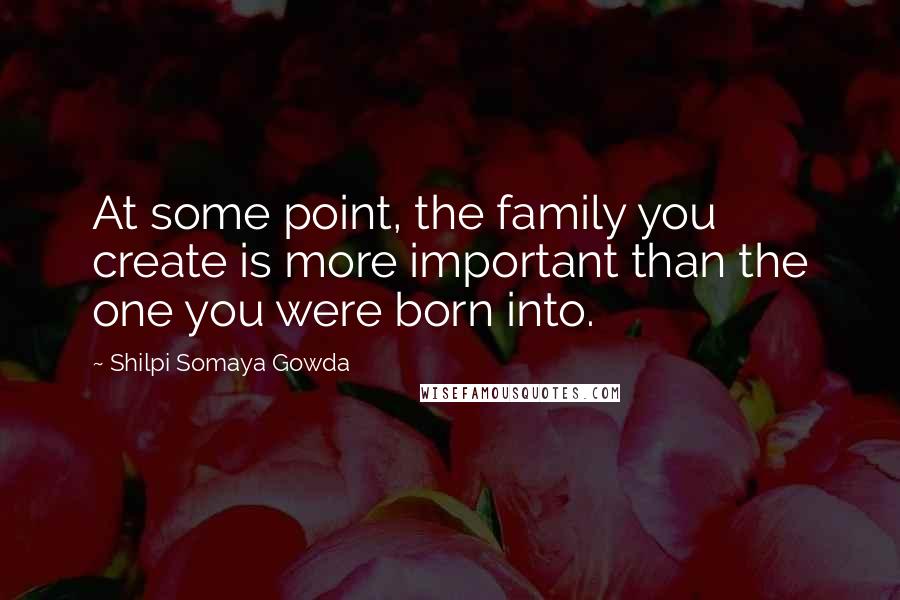 Shilpi Somaya Gowda Quotes: At some point, the family you create is more important than the one you were born into.