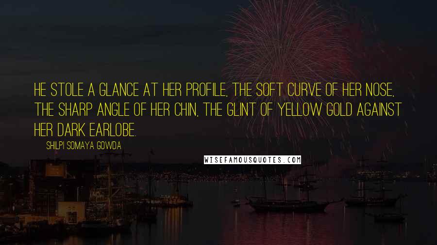 Shilpi Somaya Gowda Quotes: He stole a glance at her profile, the soft curve of her nose, the sharp angle of her chin, the glint of yellow gold against her dark earlobe.