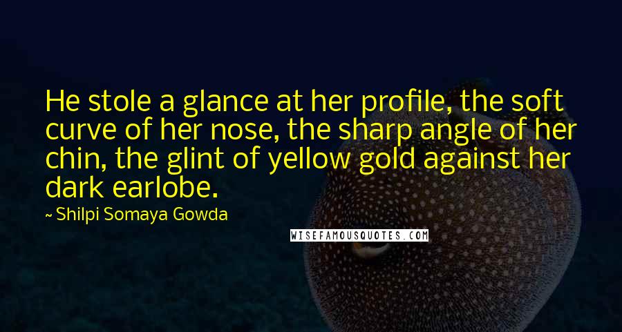 Shilpi Somaya Gowda Quotes: He stole a glance at her profile, the soft curve of her nose, the sharp angle of her chin, the glint of yellow gold against her dark earlobe.