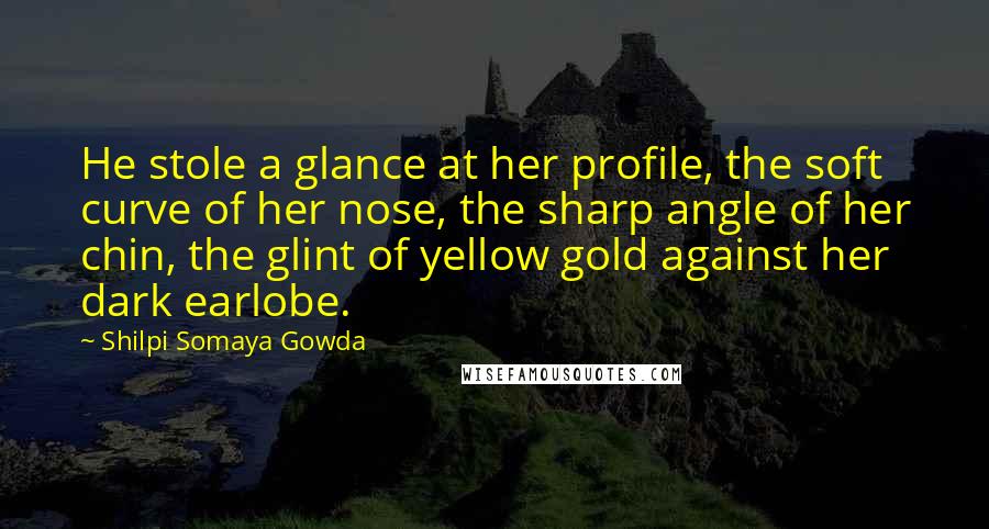 Shilpi Somaya Gowda Quotes: He stole a glance at her profile, the soft curve of her nose, the sharp angle of her chin, the glint of yellow gold against her dark earlobe.