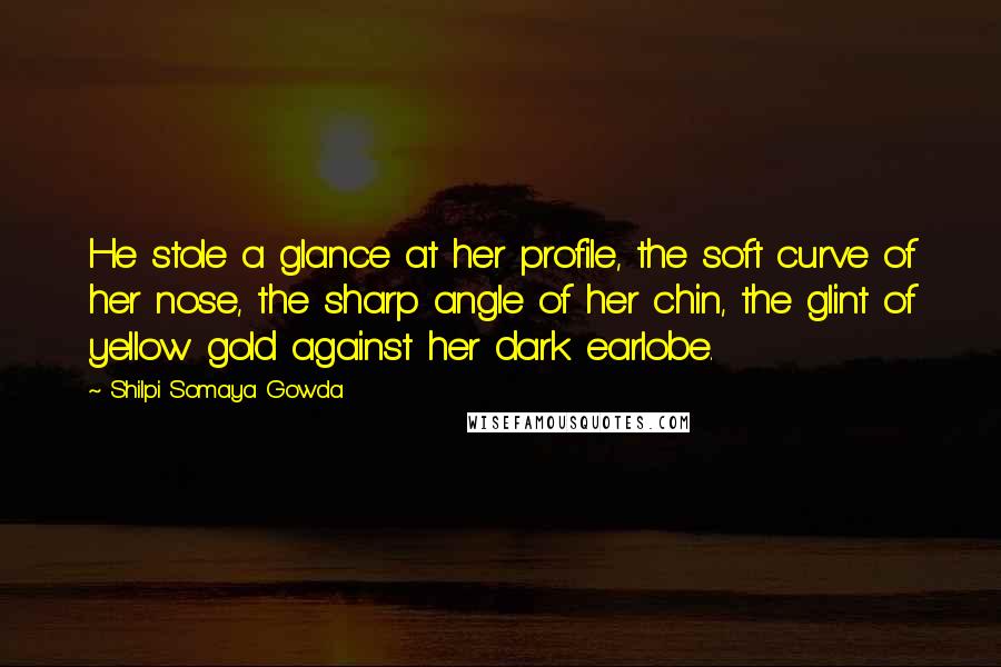 Shilpi Somaya Gowda Quotes: He stole a glance at her profile, the soft curve of her nose, the sharp angle of her chin, the glint of yellow gold against her dark earlobe.