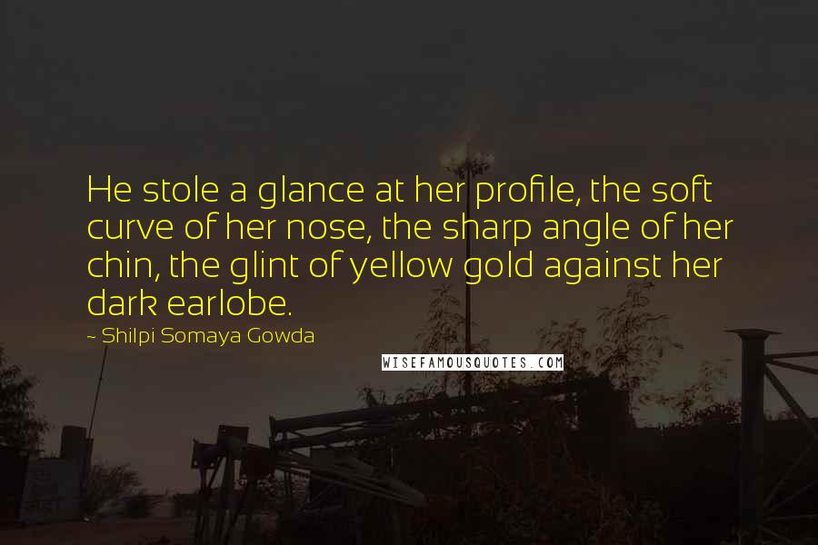 Shilpi Somaya Gowda Quotes: He stole a glance at her profile, the soft curve of her nose, the sharp angle of her chin, the glint of yellow gold against her dark earlobe.
