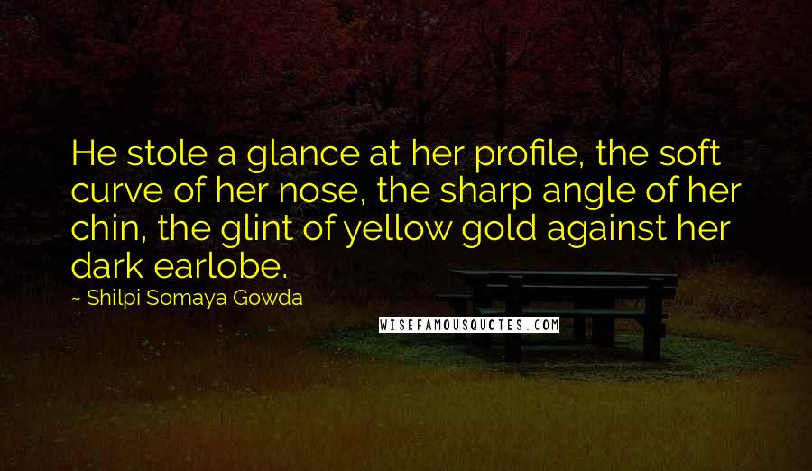 Shilpi Somaya Gowda Quotes: He stole a glance at her profile, the soft curve of her nose, the sharp angle of her chin, the glint of yellow gold against her dark earlobe.