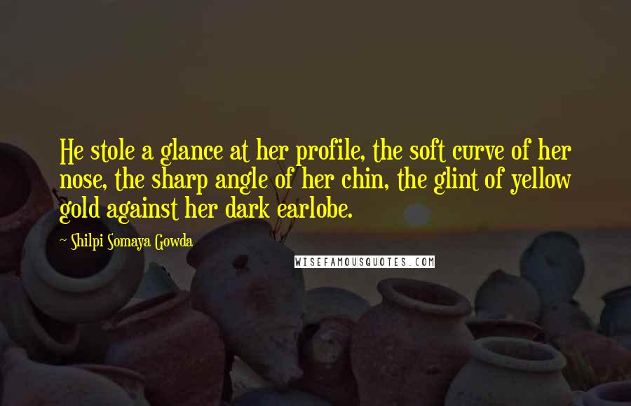 Shilpi Somaya Gowda Quotes: He stole a glance at her profile, the soft curve of her nose, the sharp angle of her chin, the glint of yellow gold against her dark earlobe.