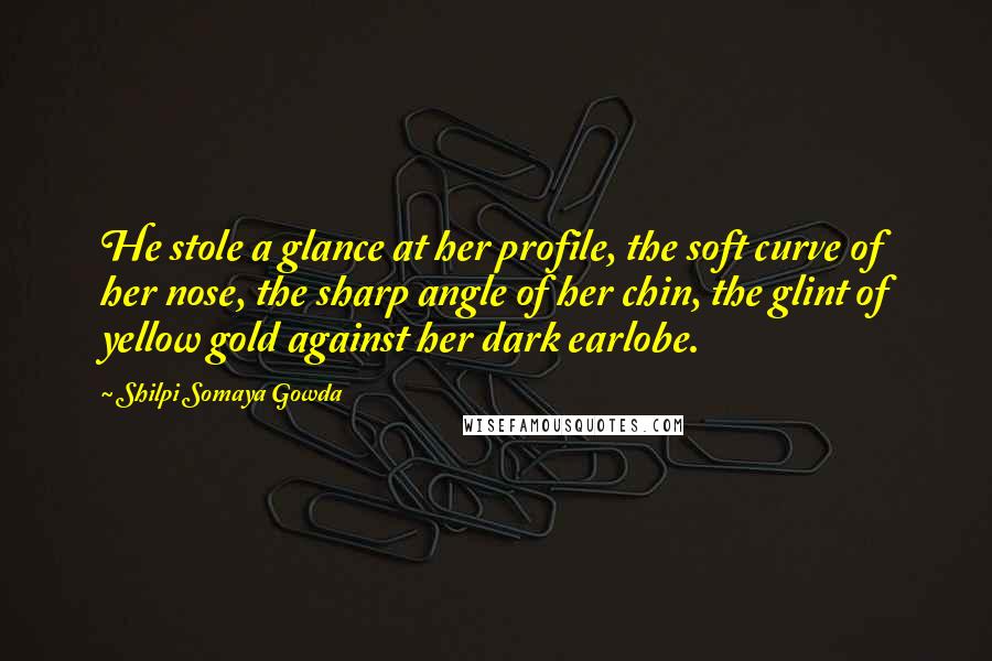 Shilpi Somaya Gowda Quotes: He stole a glance at her profile, the soft curve of her nose, the sharp angle of her chin, the glint of yellow gold against her dark earlobe.